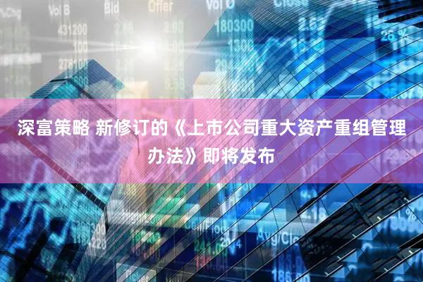 深富策略 新修订的《上市公司重大资产重组管理办法》即将发布