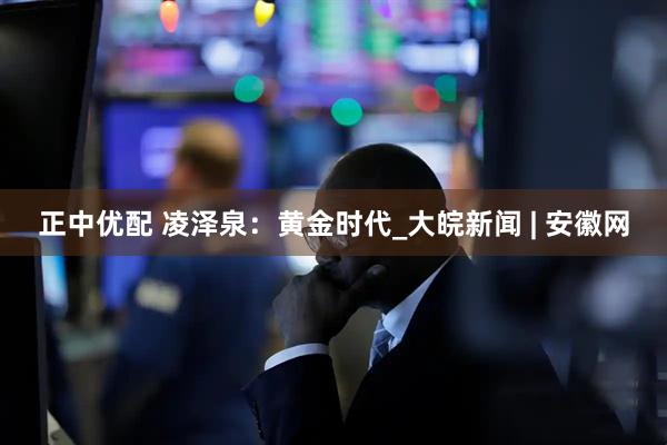 正中优配 凌泽泉：黄金时代_大皖新闻 | 安徽网