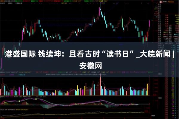 港盛国际 钱续坤：且看古时“读书日”_大皖新闻 | 安徽网