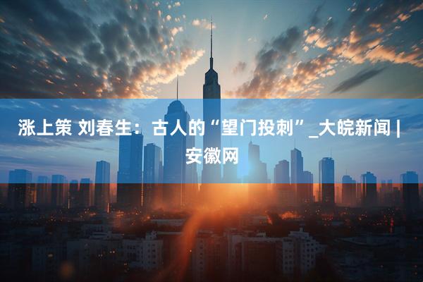 涨上策 刘春生：古人的“望门投刺”_大皖新闻 | 安徽网