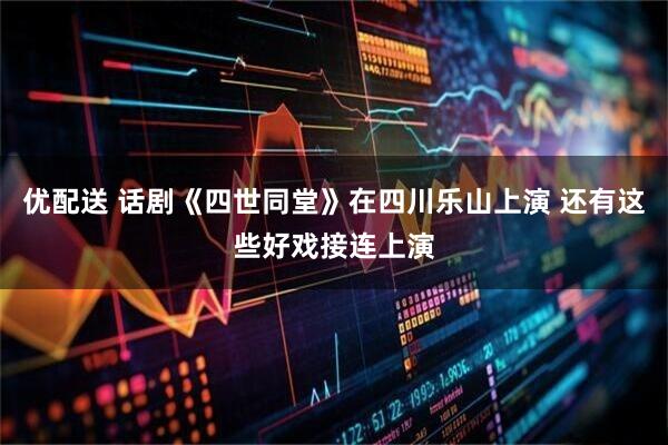 优配送 话剧《四世同堂》在四川乐山上演 还有这些好戏接连上演