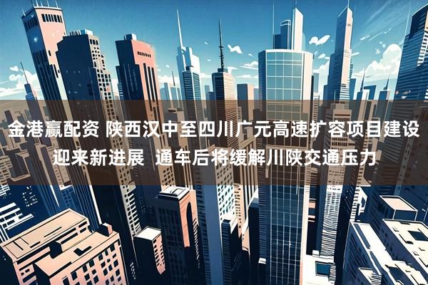 金港赢配资 陕西汉中至四川广元高速扩容项目建设迎来新进展  通车后将缓解川陕交通压力