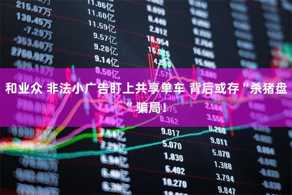 和业众 非法小广告盯上共享单车 背后或存“杀猪盘”骗局！