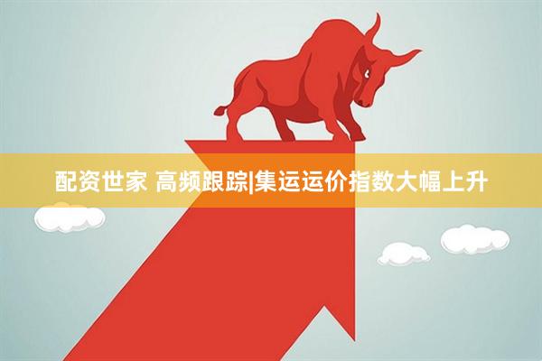 配资世家 高频跟踪|集运运价指数大幅上升