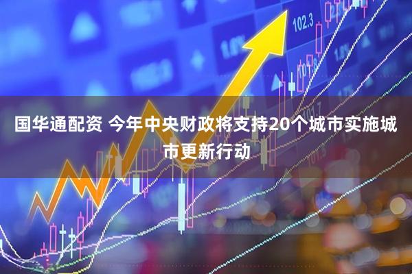 国华通配资 今年中央财政将支持20个城市实施城市更新行动
