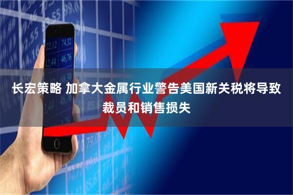长宏策略 加拿大金属行业警告美国新关税将导致裁员和销售损失