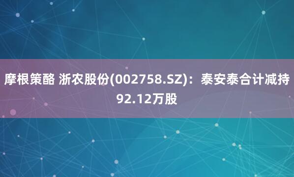 摩根策酪 浙农股份(002758.SZ)：泰安泰合计减持92.12万股