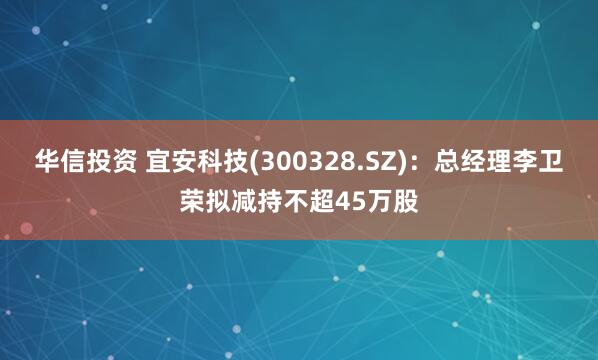 华信投资 宜安科技(300328.SZ)：总经理李卫荣拟减持不超45万股