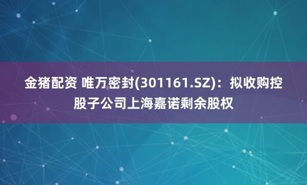 金猪配资 唯万密封(301161.SZ)：拟收购控股子公司上海嘉诺剩余股权
