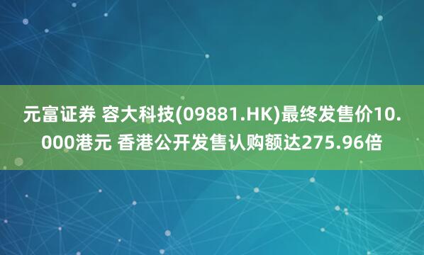元富证券 容大科技(09881.HK)最终发售价10.000港元 香港公开发售认购额达275.96倍