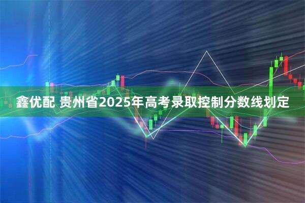 鑫优配 贵州省2025年高考录取控制分数线划定