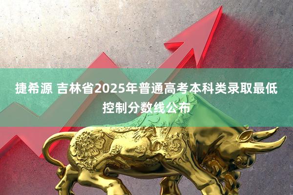 捷希源 吉林省2025年普通高考本科类录取最低控制分数线公布