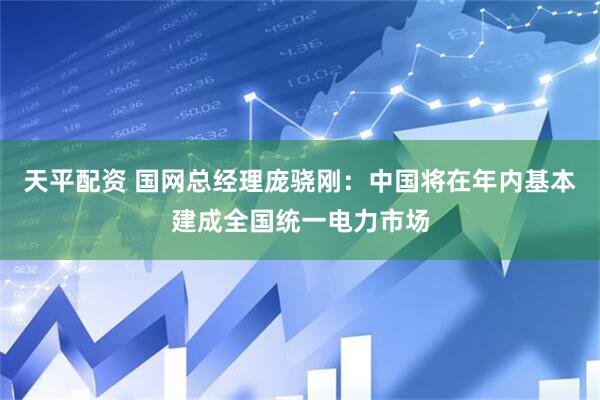 天平配资 国网总经理庞骁刚：中国将在年内基本建成全国统一电力市场