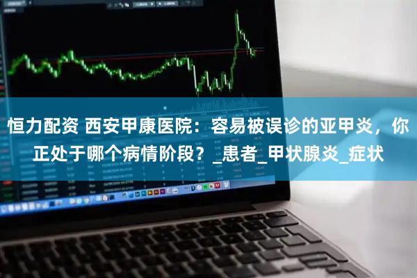 恒力配资 西安甲康医院：容易被误诊的亚甲炎，你正处于哪个病情阶段？_患者_甲状腺炎_症状