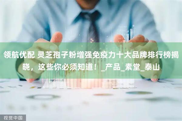 领航优配 灵芝孢子粉增强免疫力十大品牌排行榜揭晓，这些你必须知道！_产品_素堂_泰山