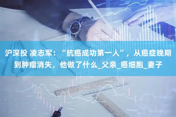 沪深投 凌志军：“抗癌成功第一人”，从癌症晚期到肿瘤消失，他做了什么_父亲_癌细胞_妻子