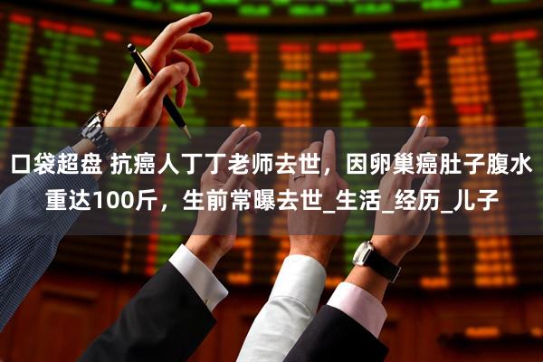 口袋超盘 抗癌人丁丁老师去世，因卵巢癌肚子腹水重达100斤，生前常曝去世_生活_经历_儿子