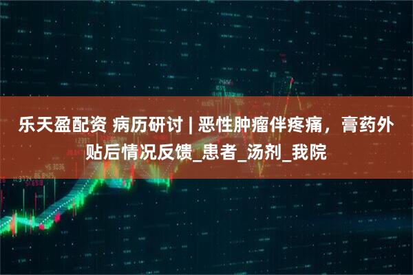 乐天盈配资 病历研讨 | 恶性肿瘤伴疼痛，膏药外贴后情况反馈_患者_汤剂_我院