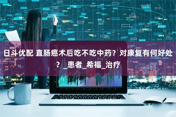 日斗优配 直肠癌术后吃不吃中药？对康复有何好处？_患者_希福_治疗