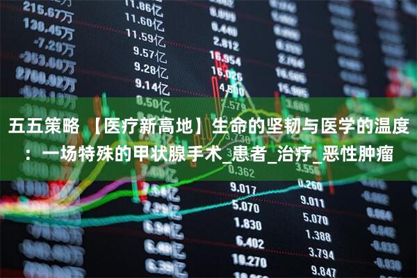 五五策略 【医疗新高地】生命的坚韧与医学的温度：一场特殊的甲状腺手术_患者_治疗_恶性肿瘤