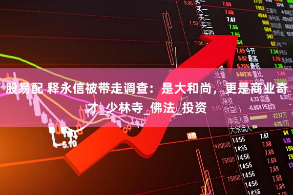股易配 释永信被带走调查：是大和尚，更是商业奇才_少林寺_佛法_投资