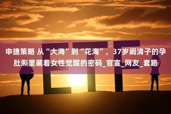 申捷策略 从“大海”到“花海”，37岁阚清子的孕肚照里藏着女性觉醒的密码_官宣_网友_套路