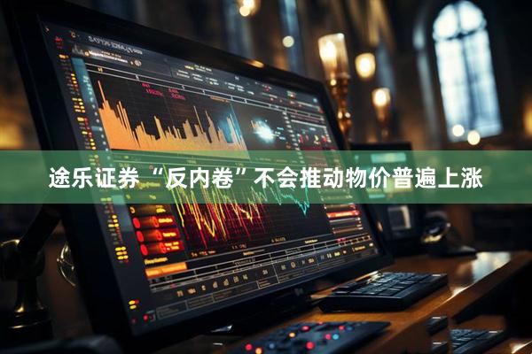 途乐证券 “反内卷”不会推动物价普遍上涨