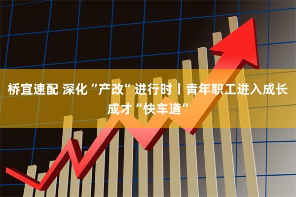 桥宜速配 深化“产改”进行时丨青年职工进入成长成才“快车道”