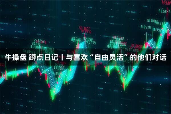 牛操盘 蹲点日记丨与喜欢“自由灵活”的他们对话
